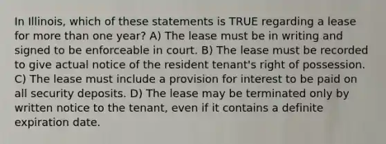 In Illinois, which of these statements is TRUE regarding a lease for more than one year? A) The lease must be in writing and signed to be enforceable in court. B) The lease must be recorded to give actual notice of the resident tenant's right of possession. C) The lease must include a provision for interest to be paid on all security deposits. D) The lease may be terminated only by written notice to the tenant, even if it contains a definite expiration date.