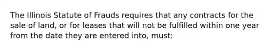 The Illinois Statute of Frauds requires that any contracts for the sale of land, or for leases that will not be fulfilled within one year from the date they are entered into, must: