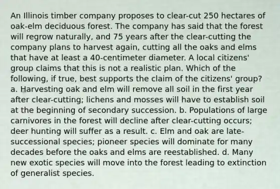 An Illinois timber company proposes to clear-cut 250 hectares of oak-elm deciduous forest. The company has said that the forest will regrow naturally, and 75 years after the clear-cutting the company plans to harvest again, cutting all the oaks and elms that have at least a 40-centimeter diameter. A local citizens' group claims that this is not a realistic plan. Which of the following, if true, best supports the claim of the citizens' group? a. Harvesting oak and elm will remove all soil in the first year after clear-cutting; lichens and mosses will have to establish soil at the beginning of secondary succession. b. Populations of large carnivores in the forest will decline after clear-cutting occurs; deer hunting will suffer as a result. c. Elm and oak are late-successional species; pioneer species will dominate for many decades before the oaks and elms are reestablished. d. Many new exotic species will move into the forest leading to extinction of generalist species.