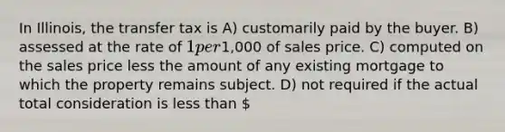 In Illinois, the transfer tax is A) customarily paid by the buyer. B) assessed at the rate of 1 per1,000 of sales price. C) computed on the sales price less the amount of any existing mortgage to which the property remains subject. D) not required if the actual total consideration is less than