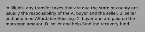 In Illinois, any transfer taxes that are due the state or county are usually the responsibility of the A. buyer and the seller. B. seller and help fund Affordable Housing. C. buyer and are paid on the mortgage amount. D. seller and help fund the recovery fund.