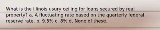 What is the Illinois usury ceiling for loans secured by real property? a. A fluctuating rate based on the quarterly federal reserve rate. b. 9.5% c. 8% d. None of these.