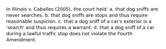 In Illinois v. Caballes (2005), the court held: a. that dog sniffs are never searches. b. that dog sniffs are stops and thus require reasonable suspicion. c. that a dog sniff of a car's exterior is a 'search' and thus requires a warrant. d. that a dog sniff of a car during a lawful traffic stop does not violate the Fourth Amendment.