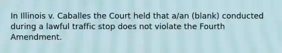 In Illinois v. Caballes the Court held that a/an (blank) conducted during a lawful traffic stop does not violate the Fourth Amendment.