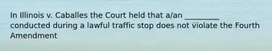 In Illinois v. Caballes the Court held that a/an _________ conducted during a lawful traffic stop does not violate the Fourth Amendment