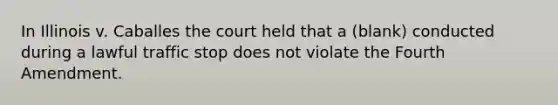 In Illinois v. Caballes the court held that a (blank) conducted during a lawful traffic stop does not violate the Fourth Amendment.