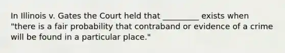 In Illinois v. Gates the Court held that _________ exists when "there is a fair probability that contraband or evidence of a crime will be found in a particular place."