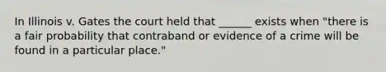 In Illinois v. Gates the court held that ______ exists when "there is a fair probability that contraband or evidence of a crime will be found in a particular place."