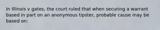 In Illinois v gates, the court ruled that when securing a warrant based in part on an anonymous tipster, probable cause may be based on: