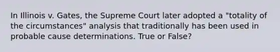 In Illinois v. Gates, the Supreme Court later adopted a "totality of the circumstances" analysis that traditionally has been used in probable cause determinations. True or False?