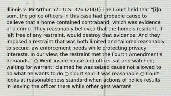 Illinois v. McArthur 521 U.S. 326 (2001) The Court held that "[i]n sum, the police officers in this case had probable cause to believe that a home contained contraband, which was evidence of a crime. They reasonably believed that the home's resident, if left free of any restraint, would destroy that evidence. And they imposed a restraint that was both limited and tailored reasonably to secure law enforcement needs while protecting privacy interests. In our view, the restraint met the Fourth Amendment's demands." ○ Went inside house and officer sat and watched; waiting for warrant; claimed he was seized cause not allowed to do what he wants to do ○ Court said it was reasonable ○ Court looks at reasonableness standard when actions of police results in leaving the officer there while other gets warrant