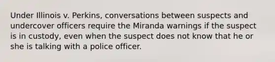 Under Illinois v. Perkins, conversations between suspects and undercover officers require the Miranda warnings if the suspect is in custody, even when the suspect does not know that he or she is talking with a police officer.