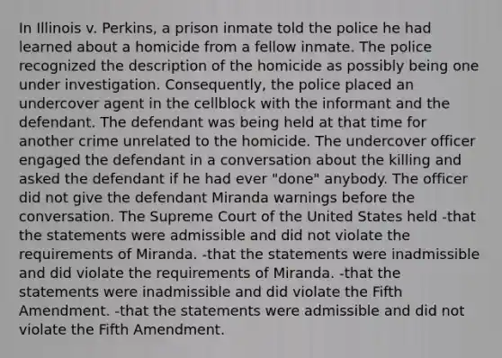 In Illinois v. Perkins, a prison inmate told the police he had learned about a homicide from a fellow inmate. The police recognized the description of the homicide as possibly being one under investigation. Consequently, the police placed an undercover agent in the cellblock with the informant and the defendant. The defendant was being held at that time for another crime unrelated to the homicide. The undercover officer engaged the defendant in a conversation about the killing and asked the defendant if he had ever "done" anybody. The officer did not give the defendant Miranda warnings before the conversation. The Supreme Court of the United States held -that the statements were admissible and did not violate the requirements of Miranda. -that the statements were inadmissible and did violate the requirements of Miranda. -that the statements were inadmissible and did violate the Fifth Amendment. -that the statements were admissible and did not violate the Fifth Amendment.