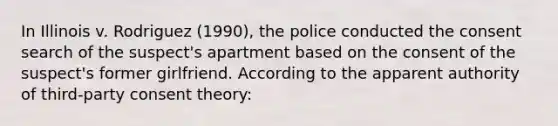 In Illinois v. Rodriguez (1990), the police conducted the consent search of the suspect's apartment based on the consent of the suspect's former girlfriend. According to the apparent authority of third-party consent theory: