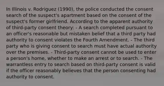 In Illinois v. Rodriguez (1990), the police conducted the consent search of the suspect's apartment based on the consent of the suspect's former girlfriend. According to the apparent authority of third-party consent theory:​ - A search completed pursuant to an officer's reasonable but mistaken belief that a third party had authority to consent violates the Fourth Amendment. - The third party who is giving consent to search must have actual authority over the premises. - Third-party consent cannot be used to enter a person's home, whether to make an arrest or to search. - The warrantless entry to search based on third-party consent is valid if the officer reasonably believes that the person consenting had authority to consent.