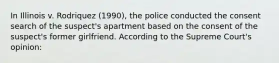 In Illinois v. Rodriquez (1990), the police conducted the consent search of the suspect's apartment based on the consent of the suspect's former girlfriend. According to the Supreme Court's opinion: