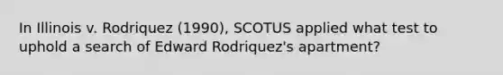 In Illinois v. Rodriquez (1990), SCOTUS applied what test to uphold a search of Edward Rodriquez's apartment?​