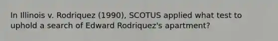 In Illinois v. Rodriquez (1990), SCOTUS applied what test to uphold a search of Edward Rodriquez's apartment?