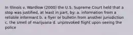 In Illinois v. Wardlow (2000) the U.S. Supreme Court held that a stop was justified, at least in part, by: a. information from a reliable informant b. a flyer or bulletin from another jurisdiction c. the smell of marijuana d. unprovoked flight upon seeing the police