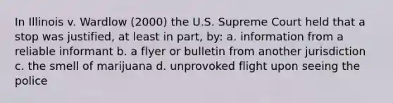 In Illinois v. Wardlow (2000) the U.S. Supreme Court held that a stop was justified, at least in part, by: a. information from a reliable informant b. a flyer or bulletin from another jurisdiction c. the smell of marijuana d. unprovoked flight upon seeing the police