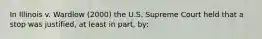 In Illinois v. Wardlow (2000) the U.S. Supreme Court held that a stop was justified, at least in part, by: