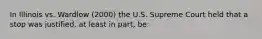 In Illinois vs. Wardlow (2000) the U.S. Supreme Court held that a stop was justified, at least in part, be: