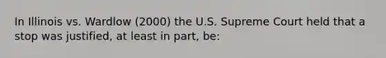 In Illinois vs. Wardlow (2000) the U.S. Supreme Court held that a stop was justified, at least in part, be: