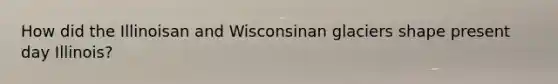 How did the Illinoisan and Wisconsinan glaciers shape present day Illinois?