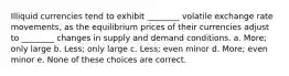 Illiquid currencies tend to exhibit ________ volatile exchange rate movements, as the equilibrium prices of their currencies adjust to ________ changes in supply and demand conditions. a. More; only large b. Less; only large c. Less; even minor d. More; even minor e. None of these choices are correct.