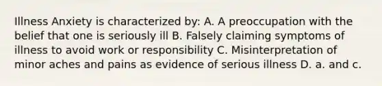Illness Anxiety is characterized by: A. A preoccupation with the belief that one is seriously ill B. Falsely claiming symptoms of illness to avoid work or responsibility C. Misinterpretation of minor aches and pains as evidence of serious illness D. a. and c.