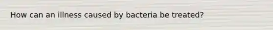 How can an illness caused by bacteria be treated?