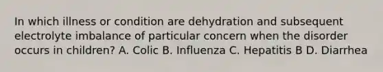 In which illness or condition are dehydration and subsequent electrolyte imbalance of particular concern when the disorder occurs in children? A. Colic B. Influenza C. Hepatitis B D. Diarrhea