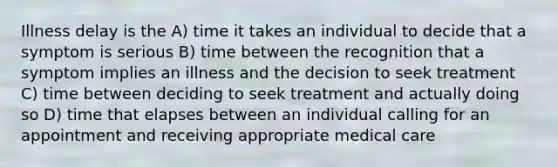 Illness delay is the A) time it takes an individual to decide that a symptom is serious B) time between the recognition that a symptom implies an illness and the decision to seek treatment C) time between deciding to seek treatment and actually doing so D) time that elapses between an individual calling for an appointment and receiving appropriate medical care