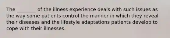 The ________ of the illness experience deals with such issues as the way some patients control the manner in which they reveal their diseases and the lifestyle adaptations patients develop to cope with their illnesses.