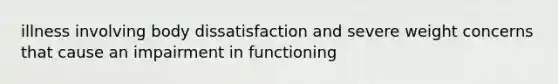 illness involving body dissatisfaction and severe weight concerns that cause an impairment in functioning