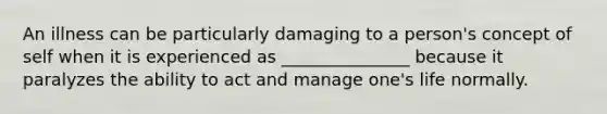 An illness can be particularly damaging to a person's concept of self when it is experienced as _______________ because it paralyzes the ability to act and manage one's life normally.