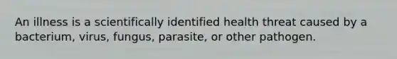 An illness is a scientifically identified health threat caused by a bacterium, virus, fungus, parasite, or other pathogen.