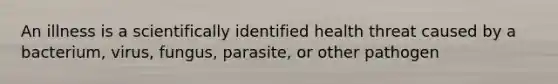 An illness is a scientifically identified health threat caused by a bacterium, virus, fungus, parasite, or other pathogen