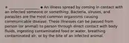 ✯ ________ ________ ▪︎ An illness spread by coming in contact with an infected someone or something: Bacteria, viruses, and parasites are the most common organisms causing communicable disease. These illnesses can be passed from person (or animal) to person through direct contact with body fluids, ingesting contaminated food or water, breathing contaminated air, or by the bite of an infected animal.