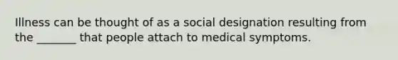 Illness can be thought of as a social designation resulting from the _______ that people attach to medical symptoms.