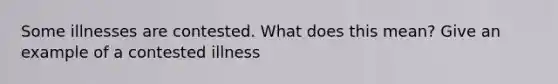 Some illnesses are contested. What does this mean? Give an example of a contested illness