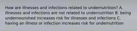 How are illnesses and infections related to undernutrition? A. illnesses and infections are not related to undernutrition B. being undernourished increases risk for illnesses and infections C. having an illness or infection increases risk for undernutrition