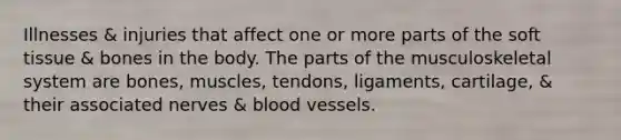 Illnesses & injuries that affect one or more parts of the soft tissue & bones in the body. The parts of the musculoskeletal system are bones, muscles, tendons, ligaments, cartilage, & their associated nerves & blood vessels.