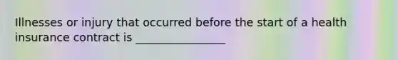 Illnesses or injury that occurred before the start of a health insurance contract is ________________
