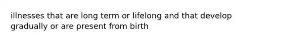 illnesses that are long term or lifelong and that develop gradually or are present from birth