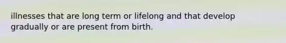 illnesses that are long term or lifelong and that develop gradually or are present from birth.