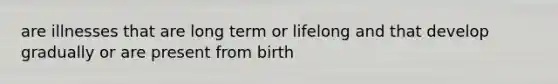 are illnesses that are long term or lifelong and that develop gradually or are present from birth