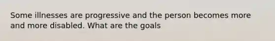 Some illnesses are progressive and the person becomes more and more disabled. What are the goals