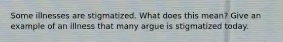 Some illnesses are stigmatized. What does this mean? Give an example of an illness that many argue is stigmatized today.