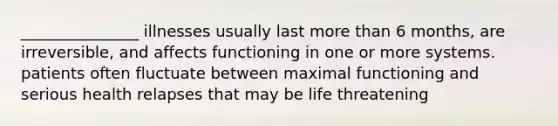 _______________ illnesses usually last more than 6 months, are irreversible, and affects functioning in one or more systems. patients often fluctuate between maximal functioning and serious health relapses that may be life threatening